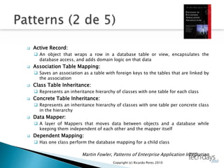  Active Record:
 An object that wraps a row in a database table or view, encapsulates the
database access, and adds domain logic on that data
 Association Table Mapping:
 Saves an association as a table with foreign keys to the tables that are linked by
the association
 Class Table Inheritance:
 Represents an inheritance hierarchy of classes with one table for each class
 Concrete Table Inheritance:
 Represents an inheritance hierarchy of classes with one table per concrete class
in the hierarchy
 Data Mapper:
 A layer of Mappers that moves data between objects and a database while
keeping them independent of each other and the mapper itself
 Dependent Mapping:
 Has one class perform the database mapping for a child class
Martin Fowler, Patterns of Enterprise Application Integration
Copyright (c) Ricardo Peres 2010
 