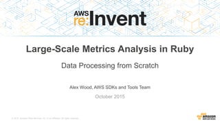 © 2015, Amazon Web Services, Inc. or its Affiliates. All rights reserved.
Alex Wood, AWS SDKs and Tools Team
October 2015
Large-Scale Metrics Analysis in Ruby
Data Processing from Scratch
 