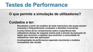 O que permite a simulação de utilizadores?Cuidados a ter:Resultados a partir de modelos de teste imprecisos são quase sempre inexactos e frequentemente conduzem a decisões incorrectasA única forma de ter conhecimento sobre a experiência dos utilizadores (tempo de resposta end-to-end) é através da execução de testes que recorram a modelos que envolvam a comunidade de utilizadores reais das aplicaçõesA extrapolação da performance esperada recorrendo a modelos incompletos não resultaTestes de Performance