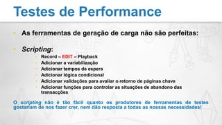 As ferramentas de geração de carga não são perfeitas:Scripting:Record – EDIT – PlaybackAdicionar a variabilizaçãoAdicionar tempos de esperaAdicionar lógica condicionalAdicionar validações para avaliar o retorno de páginas chaveAdicionar funções para controlar as situações de abandono das transacçõesO scripting não é tão fácil quanto os produtores de ferramentas de testes gostariam de nos fazer crer, nem dão resposta a todas as nossas necessidades!Testes de Performance