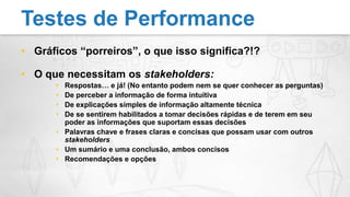 Gráficos “porreiros”, o que isso significa?!?O que necessitam os stakeholders:Respostas… e já! (No entanto podem nem se quer conhecer as perguntas)De perceber a informação de forma intuitivaDe explicações simples de informação altamente técnicaDe se sentirem habilitados a tomar decisões rápidas e de terem em seu poder as informações que suportam essas decisõesPalavras chave e frases claras e concisas que possam usar com outros stakeholdersUm sumário e uma conclusão, ambos concisosRecomendações e opçõesTestes de Performance