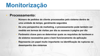 Processamento:Número de pedidos do cliente processados pelo sistema dentro de uma unidade de tempo, geralmente segundosDe uma perspectiva de marketing, o processamento pode também ser medido em termos de visitas por dia ou acessos à página por diaParâmetro chave para se determinar quais os requisitos de hardware e de sistema necessários para o bom funcionamento da aplicaçãoRepresenta um papel muito importante na identificação de rupturas no desempenho dos sistemasMonitorização
