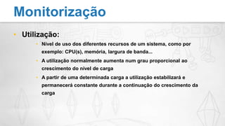 Utilização:Nível de uso dos diferentes recursos de um sistema, como por exemplo: CPU(s), memória, largura de banda...A utilização normalmente aumenta num grau proporcional ao crescimento do nível de cargaA partir de uma determinada carga a utilização estabilizará e permanecerá constante durante a continuação do crescimento da cargaMonitorização