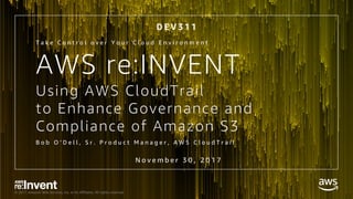 © 2017, Amazon Web Services, Inc. or its Affiliates. All rights reserved.
Using AWS CloudTrail
to Enhance Governance and
Compliance of Amazon S3
B o b O ’ D e l l , S r . P r o d u c t M a n a g e r , A W S C l o u d T r a i l
T a k e C o n t r o l o v e r Y o u r C l o u d E n v i r o n m e n t
N o v e m b e r 3 0 , 2 0 1 7
D E V 3 1 1
AWS re:INVENT
 