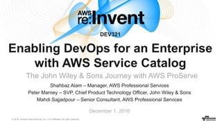 © 2016, Amazon Web Services, Inc. or its Affiliates. All rights reserved.
Shahbaz Alam – Manager, AWS Professional Services
Peter Marney – SVP, Chief Product Technology Officer, John Wiley & Sons
Mahdi Sajjadpour – Senior Consultant, AWS Professional Services
December 1, 2016
DEV321
Enabling DevOps for an Enterprise
with AWS Service Catalog
The John Wiley & Sons Journey with AWS ProServe
 