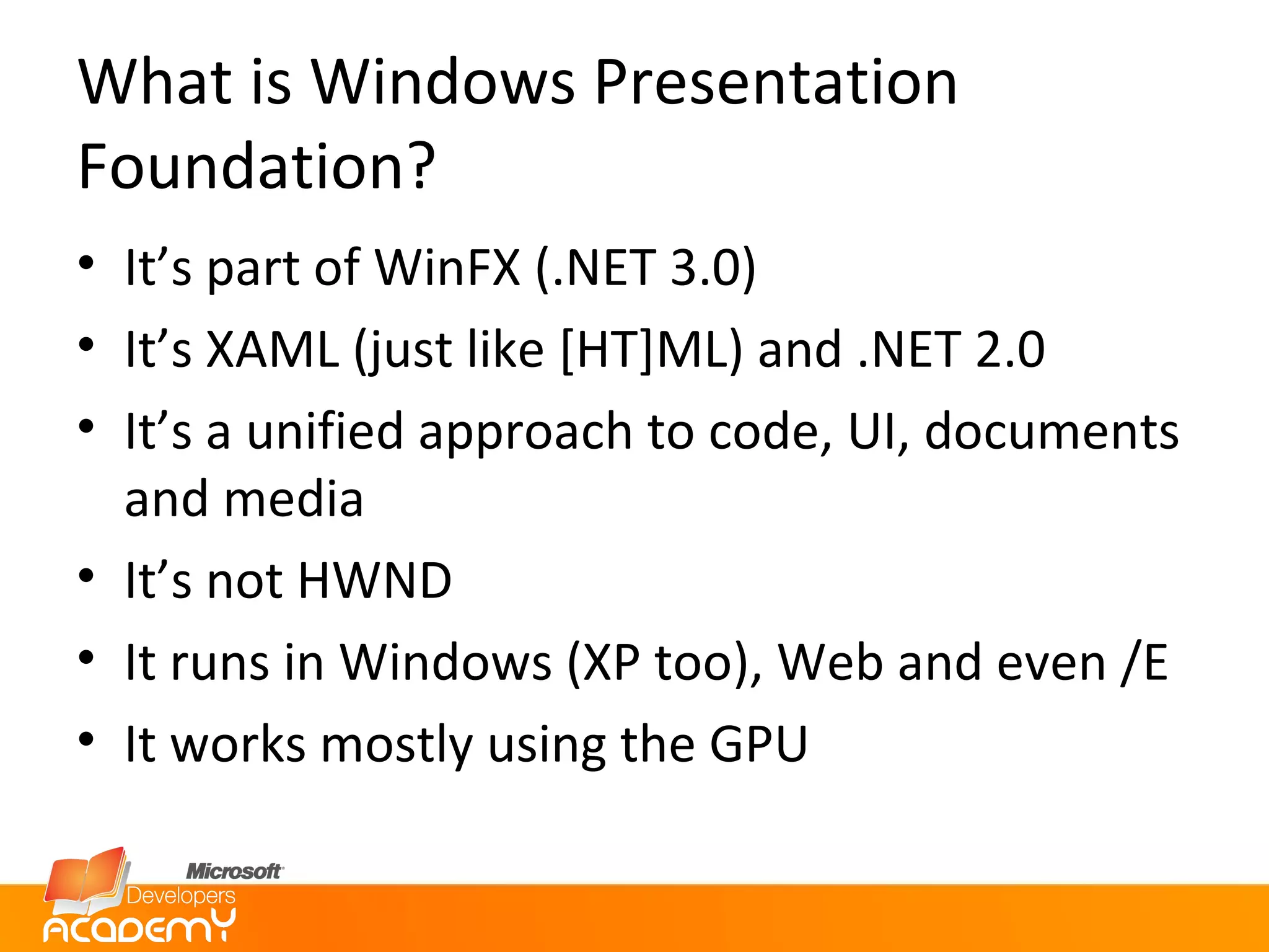 What is Windows Presentation Foundation? It’s part of WinFX (.NET 3.0) It’s XAML (just like [HT]ML) and .NET 2.0 It’s a unified approach to code, UI, documents and media It’s not HWND It runs in Windows (XP too), Web and even /E It works mostly using the GPU 