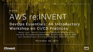 © 2017, Amazon Web Services, Inc. or its Affiliates. All rights reserved.
AWS re:INVENT
DevOps Essentials: An Introductory
Workshop on CI/CD Practices
B a l a j i I y e r , S e n i o r C o n s u l t a n t , A m a z o n W e b S e r v i c e s
K a r t h i k T h i r u g n a n a s a m b a n d a m , S o l u t i o n A r c h i t e c t , A W S
L e o Z h a d a n o v s k y , P r i n c i p a l S o l u t i o n s A r c h i t e c t , A W S
D E V 3 2 6
N o v e m b e r 2 8 , 2 0 1 7
 