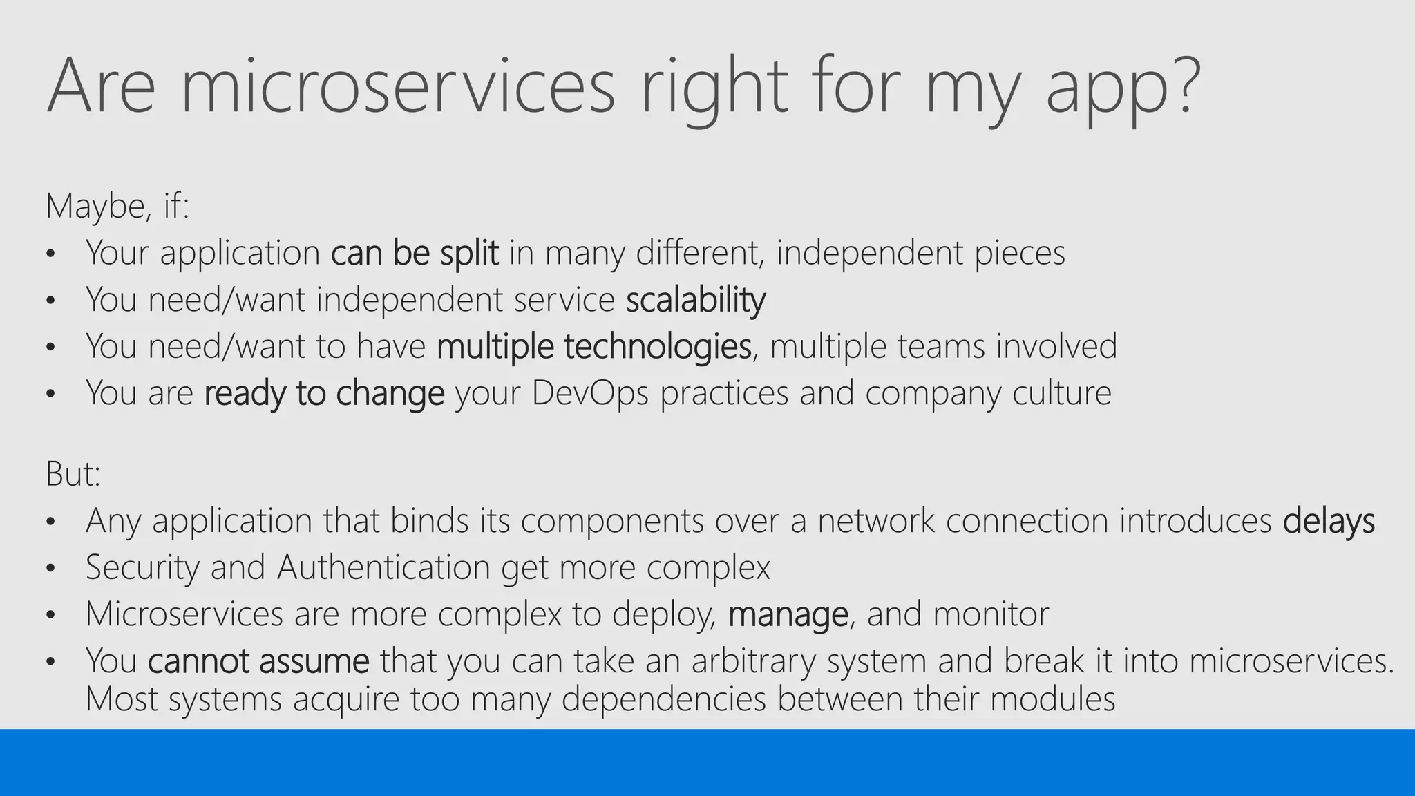 Are microservices right for my app?
Maybe, if:
• Your application can be split in many different, independent pieces
• You need/want independent service scalability
• You need/want to have multiple technologies, multiple teams involved
• You are ready to change your DevOps practices and company culture
But:
• Any application that binds its components over a network connection introduces delays
• Security and Authentication get more complex
• Microservices are more complex to deploy, manage, and monitor
• You cannot assume that you can take an arbitrary system and break it into microservices.
Most systems acquire too many dependencies between their modules
 
