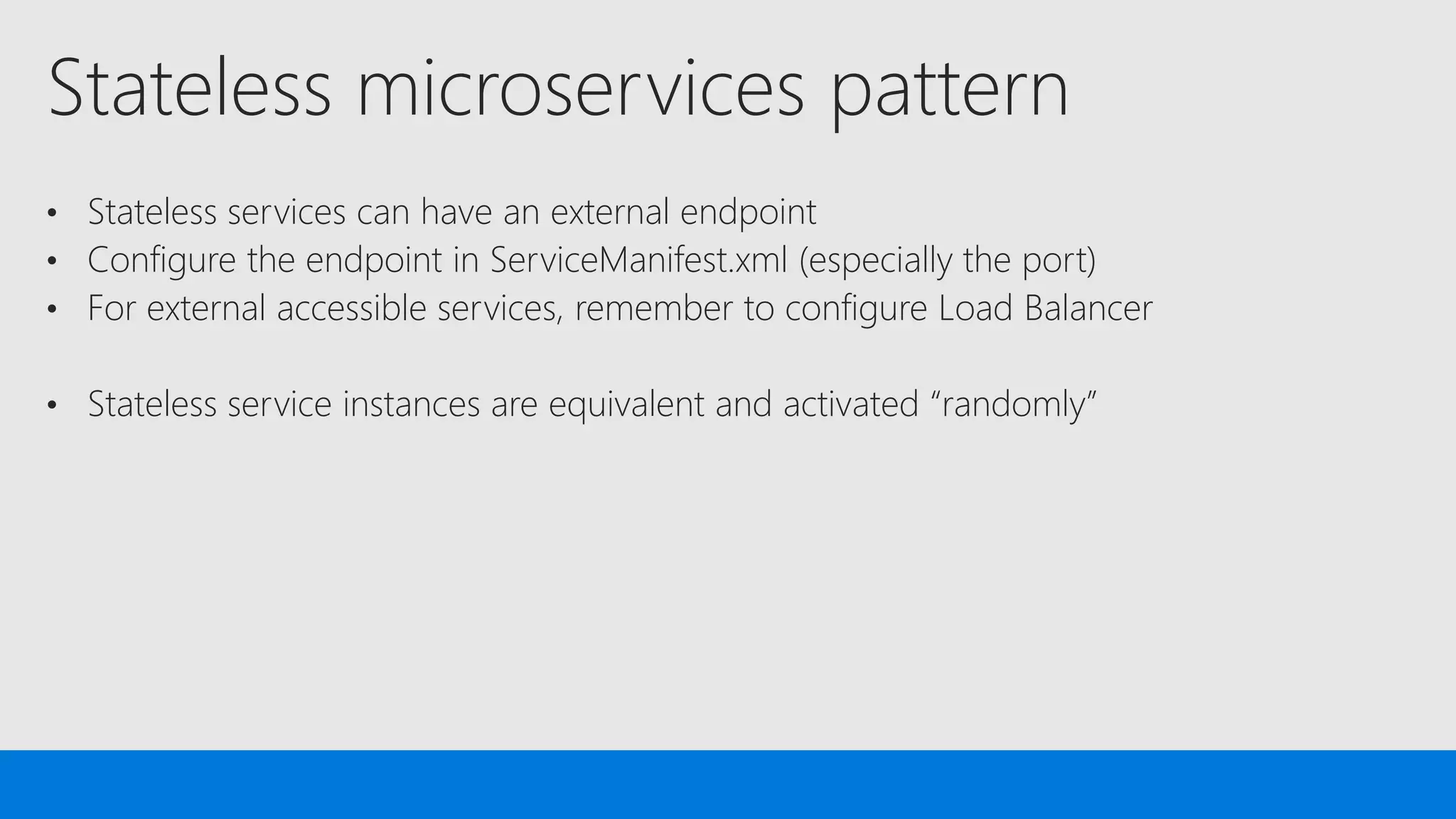Stateless microservices pattern
• Stateless services can have an external endpoint
• Configure the endpoint in ServiceManifest.xml (especially the port)
• For external accessible services, remember to configure Load Balancer
• Stateless service instances are equivalent and activated “randomly”
 