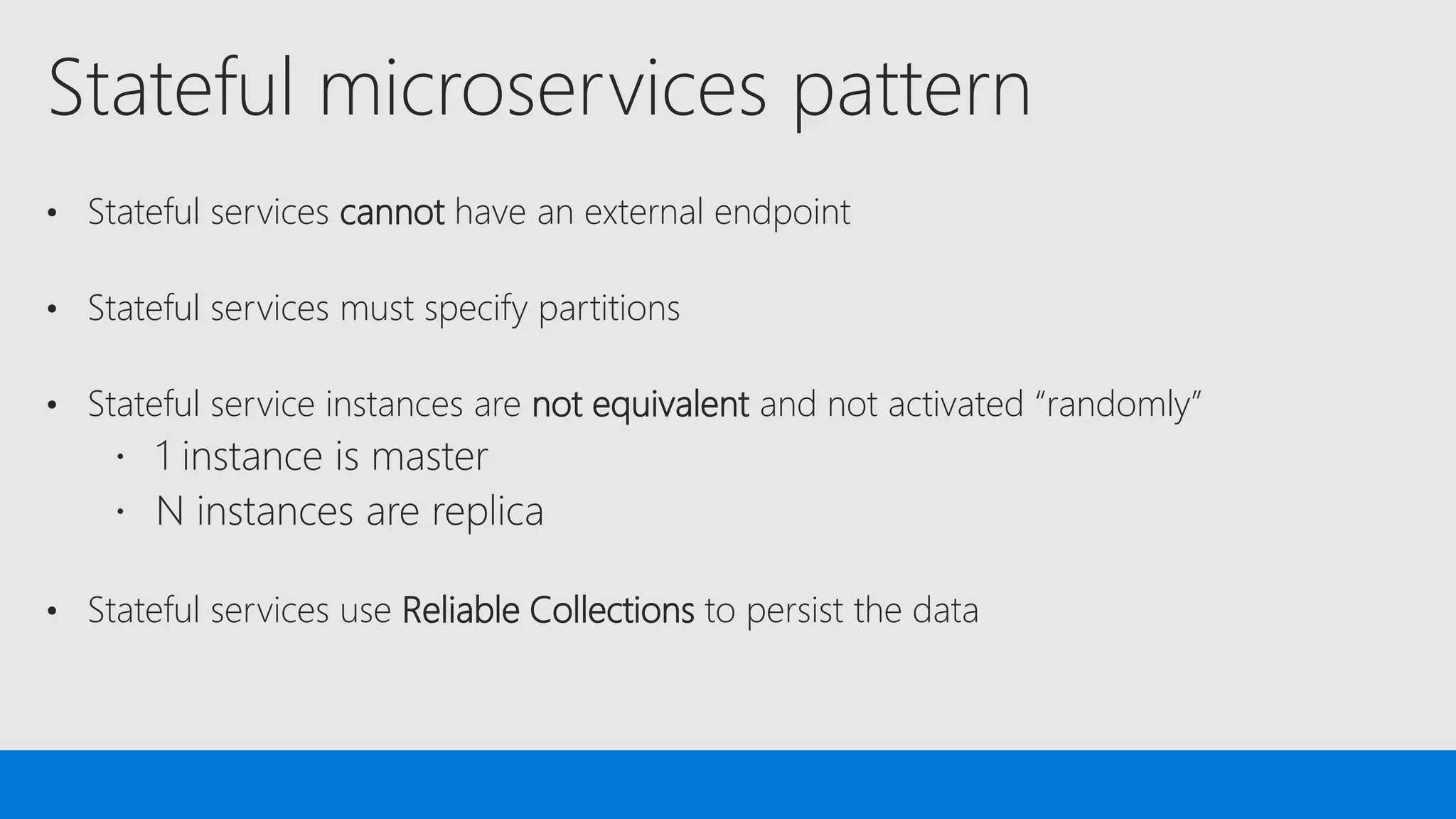 Stateful microservices pattern
• Stateful services cannot have an external endpoint
• Stateful services must specify partitions
• Stateful service instances are not equivalent and not activated “randomly”
• Stateful services use Reliable Collections to persist the data
 