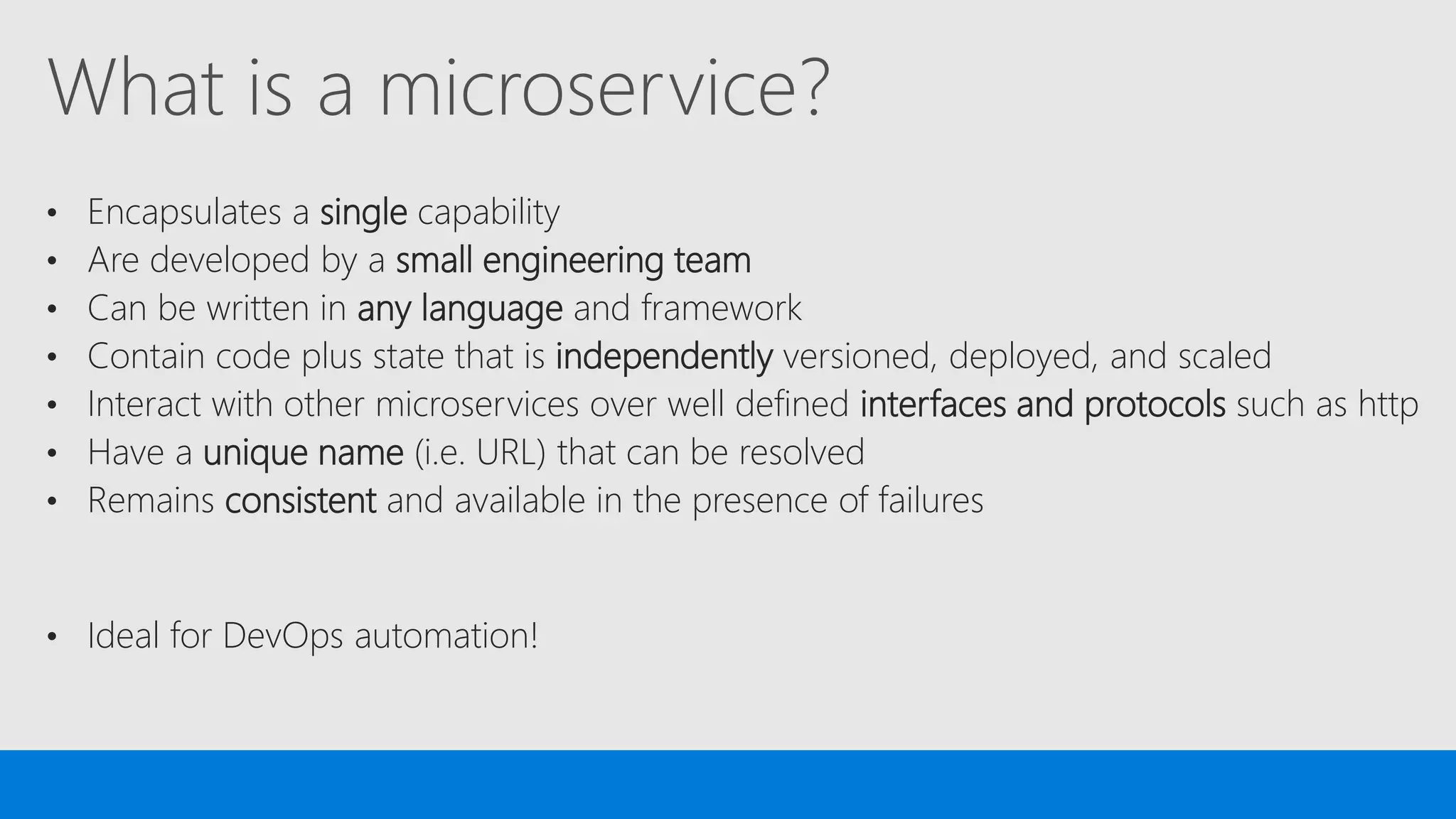 What is a microservice?
• Encapsulates a single capability
• Are developed by a small engineering team
• Can be written in any language and framework
• Contain code plus state that is independently versioned, deployed, and scaled
• Interact with other microservices over well defined interfaces and protocols such as http
• Have a unique name (i.e. URL) that can be resolved
• Remains consistent and available in the presence of failures
• Ideal for DevOps automation!
 