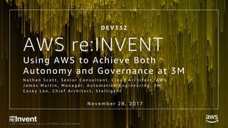 © 2017, Amazon Web Services, Inc. or its Affiliates. All rights reserved.
Using AWS to Achieve Both
Autonomy and Governance at 3M
N a t h a n S c o t t , S e n i o r C o n s u l t a n t , C l o u d A r c h i t e c t , A W S
J a m e s M a r t i n , M a n a g e r , A u t o m a t i o n E n g i n e e r i n g , 3 M
C a s e y L e e , C h i e f A r c h i t e c t , S t e l l i g e n t
AWS re:INVENT
D E V 3 3 2
N o v e m b e r 2 8 , 2 0 1 7
 