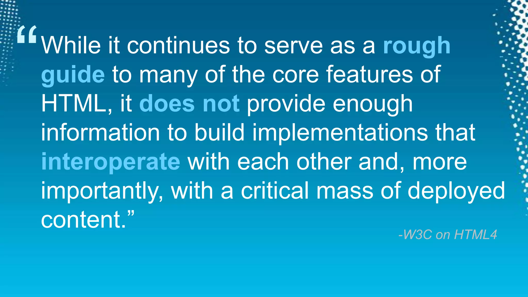 “While it continues to serve as a rough guide to many of the core features of HTML, it does not provide enough information to build implementations that interoperate with each other and, more importantly, with a critical mass of deployed content.”-W3C on HTML4
