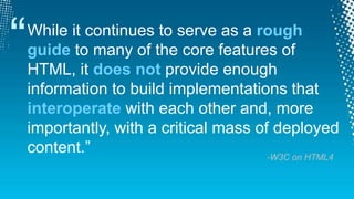 “While it continues to serve as a rough guide to many of the core features of HTML, it does not provide enough information to build implementations that interoperate with each other and, more importantly, with a critical mass of deployed content.”-W3C on HTML4