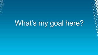 What‟s my goal here?
 