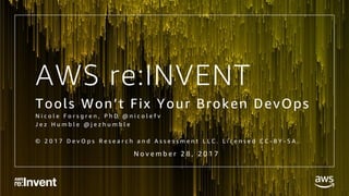 AWS re:INVENT
Tools Won’t Fix Your Broken DevOps
N i c o l e F o r s g r e n , P h D @ n i c o l e f v
J e z H u m b l e @ j e z h u m b l e
© 2 0 1 7 D e v O p s R e s e a r c h a n d A s s e s s m e n t L L C . L i c e n s e d C C - B Y - S A .
N o v e m b e r 2 8 , 2 0 1 7
 