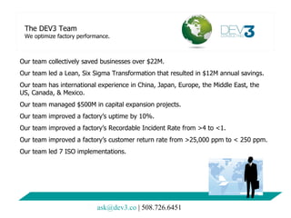 The DEV3 Team We optimize factory performance. Our team collectively saved businesses over $22M. Our team led a Lean, Six Sigma Transformation that resulted in $12M annual savings. Our team has international experience in China, Japan, Europe, the Middle East, the US, Canada, & Mexico.  Our team managed $500M in capital expansion projects. Our team improved a factory’s uptime by 10%. Our team improved a factory’s Recordable Incident Rate from >4 to <1. Our team improved a factory’s customer return rate from >25,000 ppm to < 250 ppm.  Our team led 7 ISO implementations.  [email_address]  | 508.726.6451 