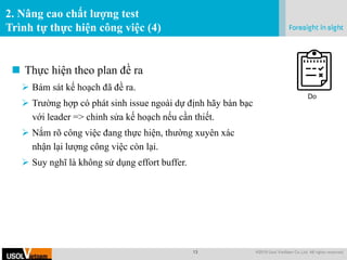 13 @2019 Usol VietNam Co.,Ltd. All rights reserved.
.
2. Nâng cao chất lượng test
Trình tự thực hiện công việc (4)
 Thực hiện theo plan đề ra
 Bám sát kế hoạch đã đề ra.
 Trường hợp có phát sinh issue ngoài dự định hãy bàn bạc
với leader => chỉnh sửa kế hoạch nếu cần thiết.
 Nắm rõ công việc đang thực hiện, thường xuyên xác
nhận lại lượng công việc còn lại.
 Suy nghĩ là không sử dụng effort buffer.
Do
 