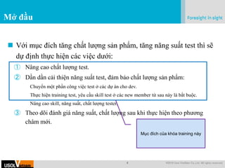 4 @2019 Usol VietNam Co.,Ltd. All rights reserved.
.
Mở đầu
 Với mục đích tăng chất lượng sản phẩm, tăng năng suất test thì sẽ
dự định thực hiện các việc dưới:
① Nâng cao chất lượng test.
② Dần dần cải thiện năng suất test, đảm bảo chất lượng sản phẩm:
Chuyển một phần công việc test ở các dự án cho dev.
Thực hiện training test, yêu cầu skill test ở các new member từ sau này là bắt buộc.
Nâng cao skill, năng suất, chất lượng tester.
③ Theo dõi đánh giá năng suất, chất lượng sau khi thực hiện theo phương
châm mới.
Mục đích của khóa training này
 