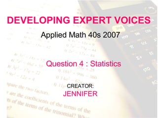 DEVELOPING EXPERT VOICES Applied Math 40s 2007 CREATOR:   JENNIFER Question 4 : Statistics 