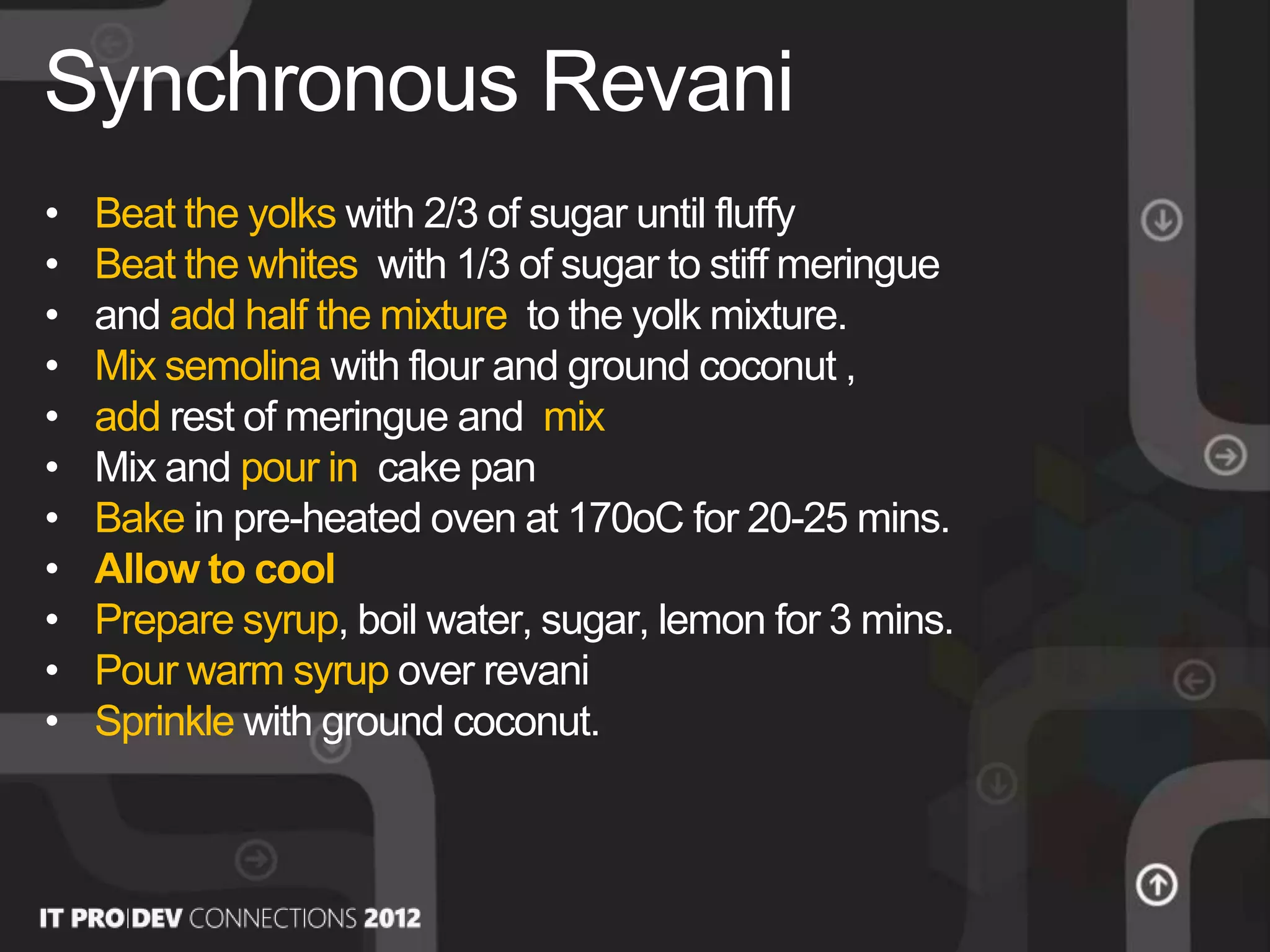 • Beat the yolks with 2/3 of sugar until fluffy
• Beat the whites with 1/3 of sugar to stiff meringue
• and add half the mixture to the yolk mixture.
• Mix semolina with flour and ground coconut ,
• add rest of meringue and mix
• Mix and pour in cake pan
• Bake in pre-heated oven at 170οC for 20-25 mins.
• Allow to cool
• Prepare syrup, boil water, sugar, lemon for 3 mins.
• Pour warm syrup over revani
• Sprinkle with ground coconut.
Synchronous Revani
 
