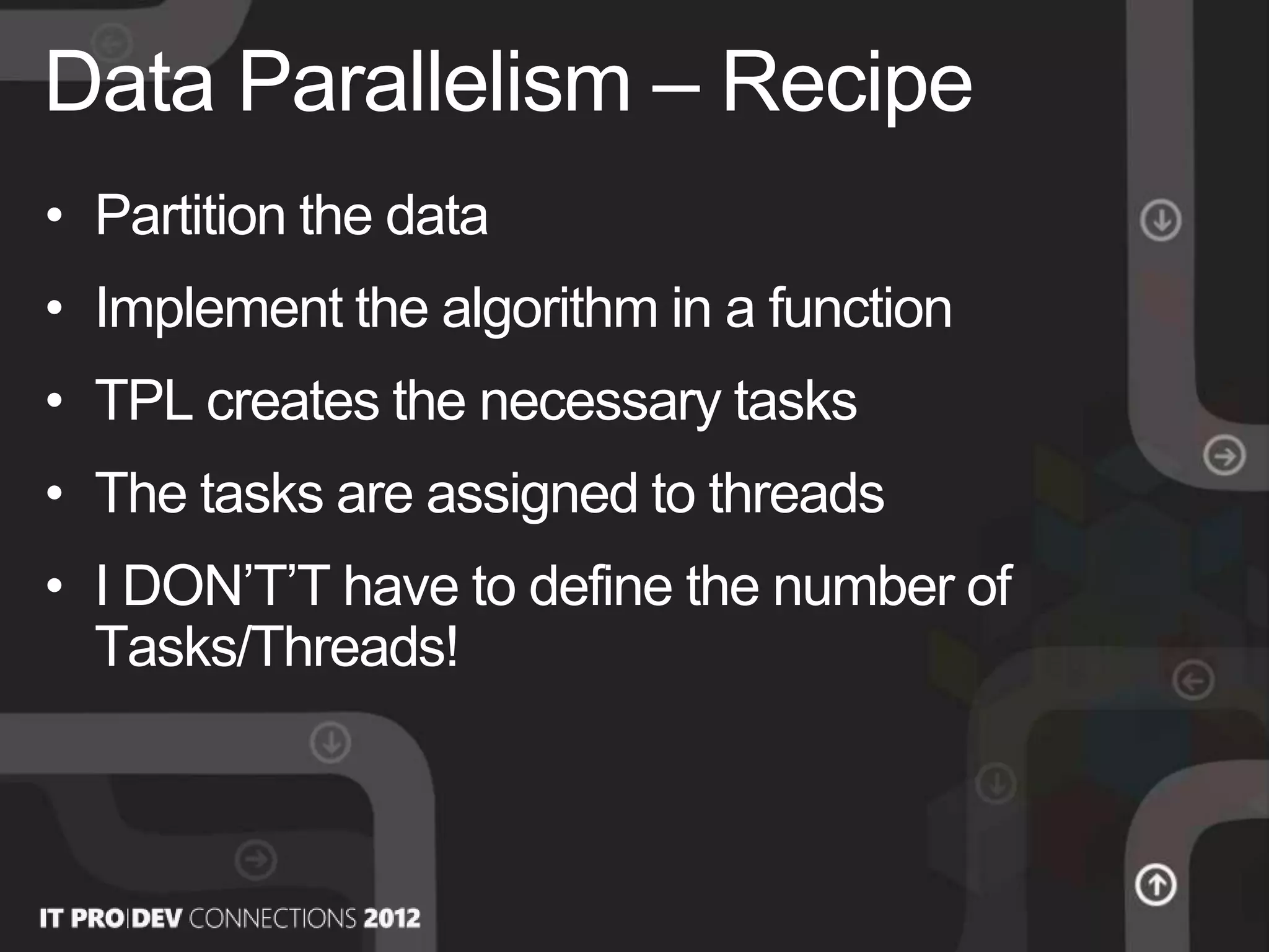 • Partition the data
• Implement the algorithm in a function
• TPL creates the necessary tasks
• The tasks are assigned to threads
• I DON’T’T have to define the number of
Tasks/Threads!
Data Parallelism – Recipe
 
