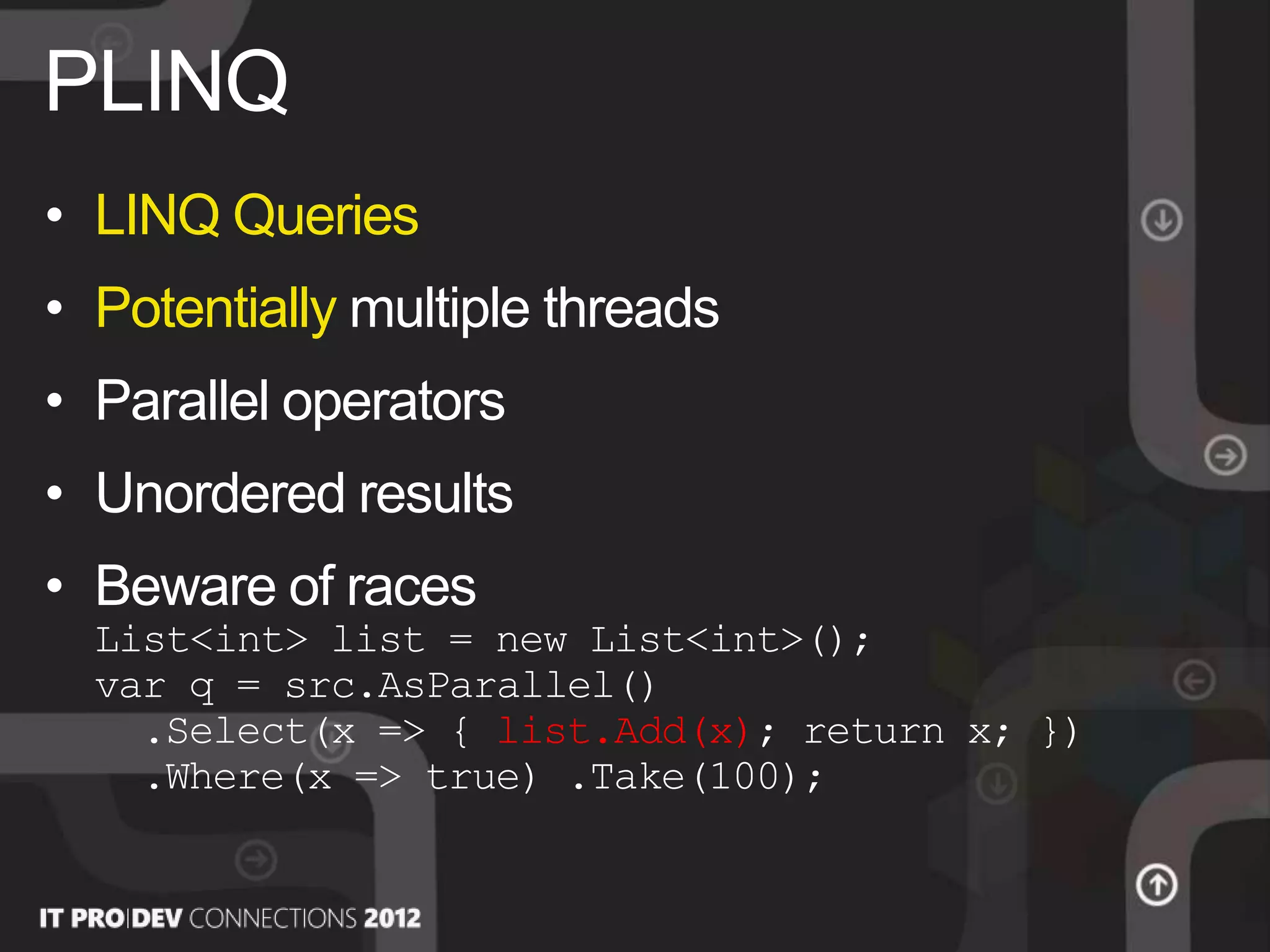 • LINQ Queries
• Potentially multiple threads
• Parallel operators
• Unordered results
• Beware of races
List<int> list = new List<int>();
var q = src.AsParallel()
.Select(x => { list.Add(x); return x; })
.Where(x => true) .Take(100);
PLINQ
 