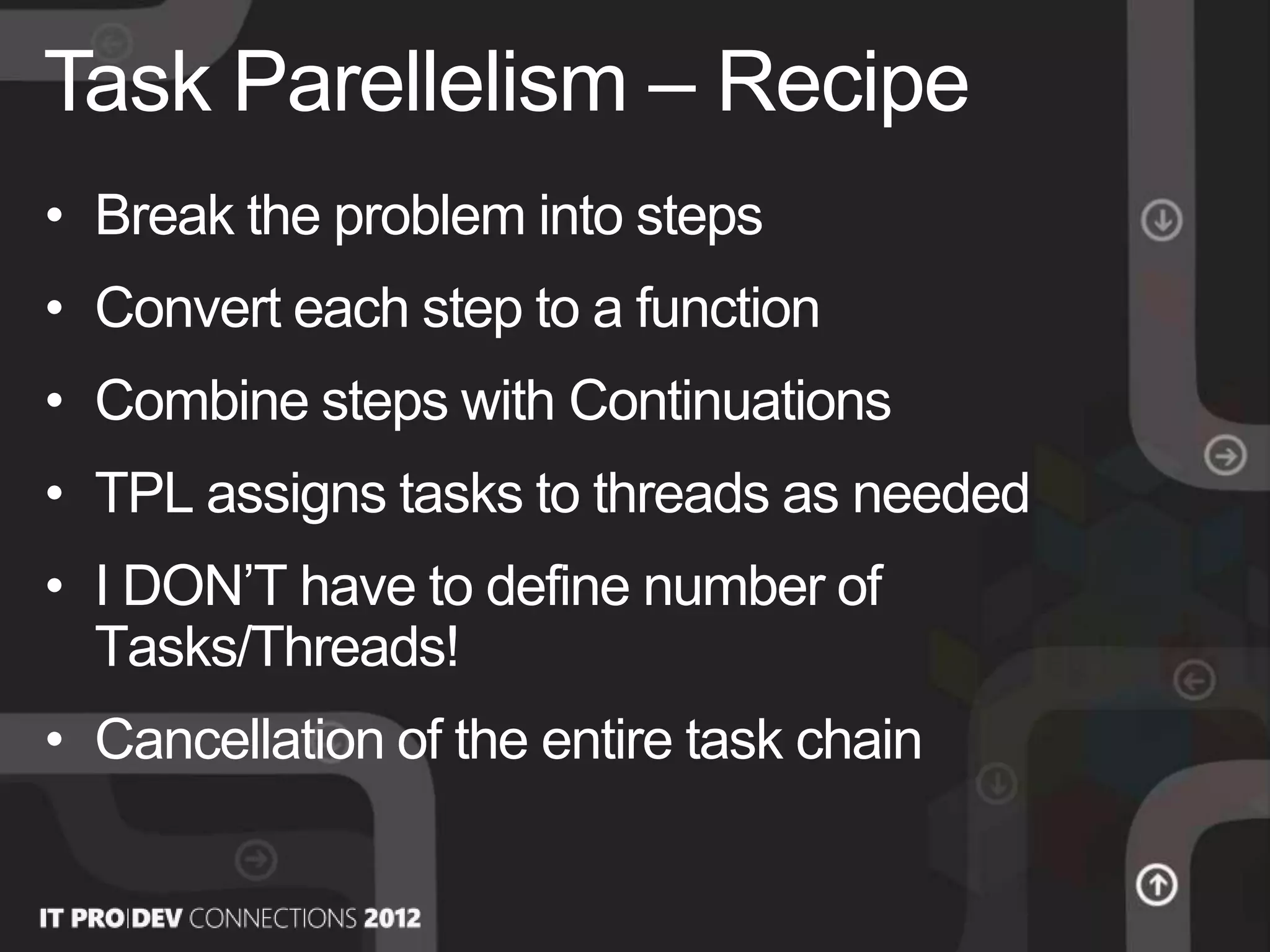 • Break the problem into steps
• Convert each step to a function
• Combine steps with Continuations
• TPL assigns tasks to threads as needed
• I DON’T have to define number of
Tasks/Threads!
• Cancellation of the entire task chain
Task Parellelism – Recipe
 