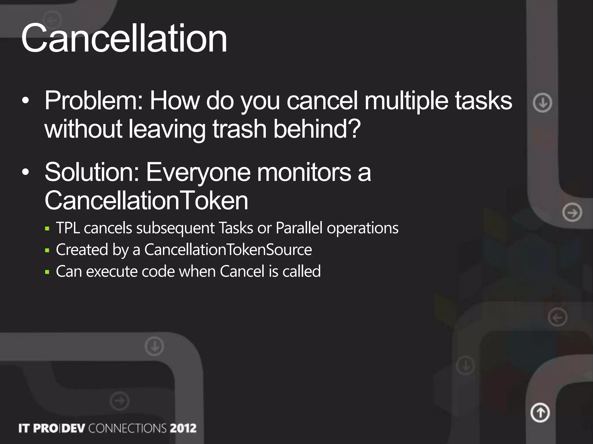 • Problem: How do you cancel multiple tasks
without leaving trash behind?
• Solution: Everyone monitors a
CancellationToken
 TPL cancels subsequent Tasks or Parallel operations
 Created by a CancellationTokenSource
 Can execute code when Cancel is called
Cancellation
 