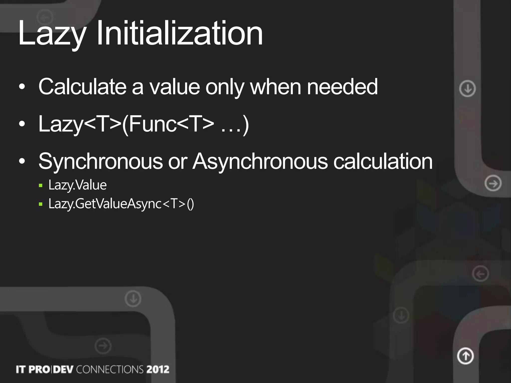 • Calculate a value only when needed
• Lazy<T>(Func<T> …)
• Synchronous or Asynchronous calculation
 Lazy.Value
 Lazy.GetValueAsync<T>()
Lazy Initialization
 