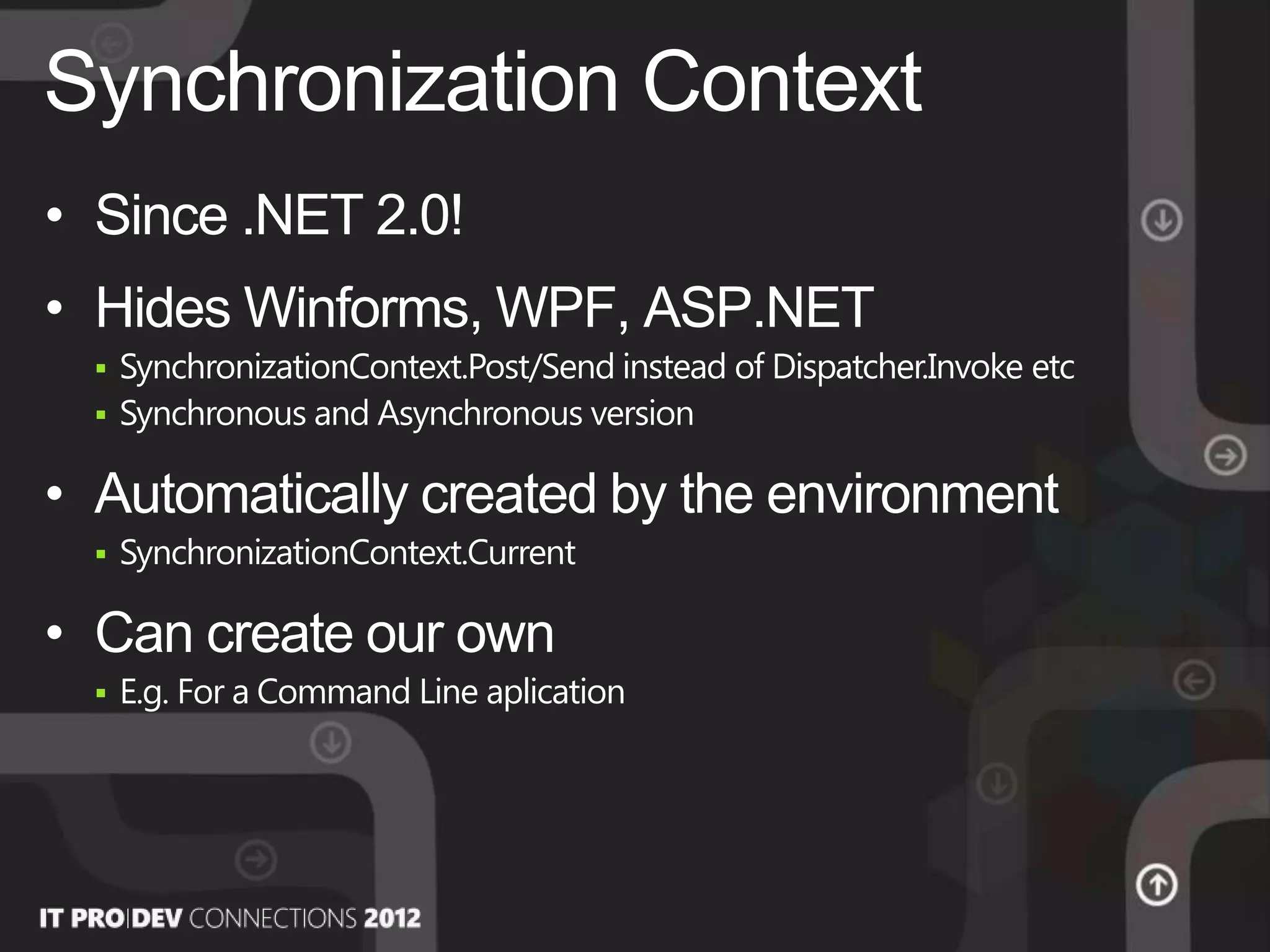 • Since .NET 2.0!
• Hides Winforms, WPF, ASP.NET
 SynchronizationContext.Post/Send instead of Dispatcher.Invoke etc
 Synchronous and Asynchronous version
• Automatically created by the environment
 SynchronizationContext.Current
• Can create our own
 E.g. For a Command Line aplication
Synchronization Context
 