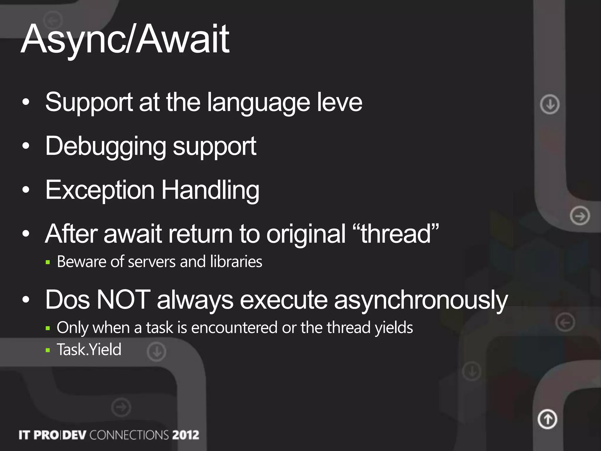 • Support at the language leve
• Debugging support
• Exception Handling
• After await return to original “thread”
 Beware of servers and libraries
• Dos NOT always execute asynchronously
 Only when a task is encountered or the thread yields
 Task.Yield
Async/Await
 