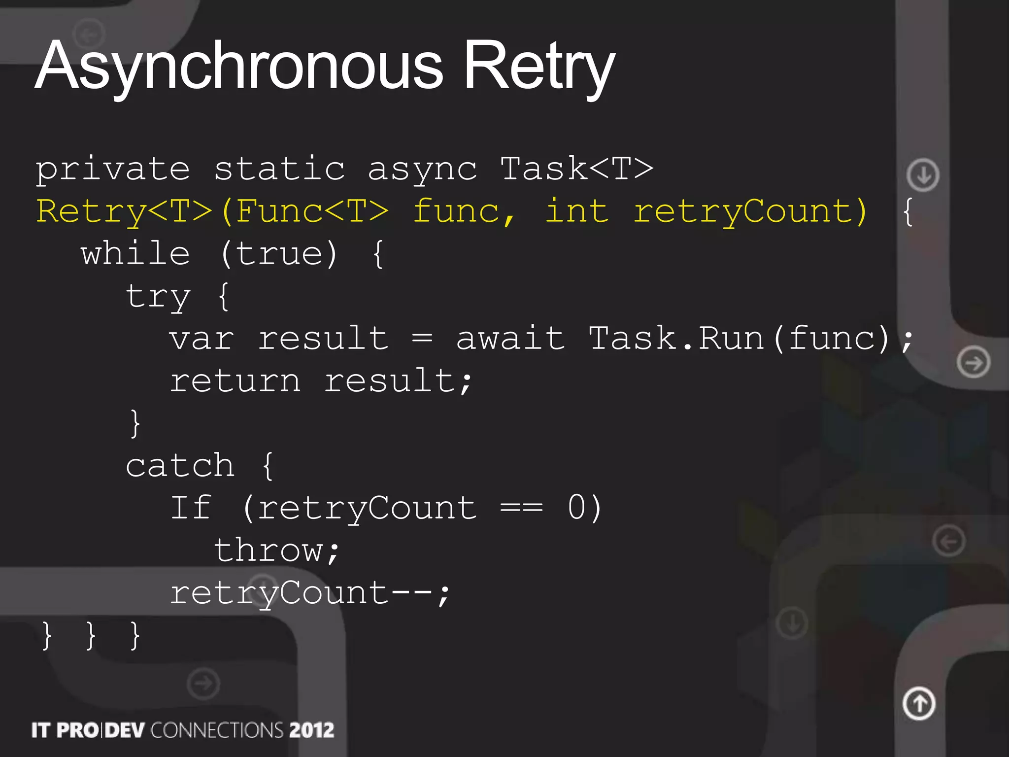private static async Task<T>
Retry<T>(Func<T> func, int retryCount) {
while (true) {
try {
var result = await Task.Run(func);
return result;
}
catch {
If (retryCount == 0)
throw;
retryCount--;
} } }
Asynchronous Retry
 