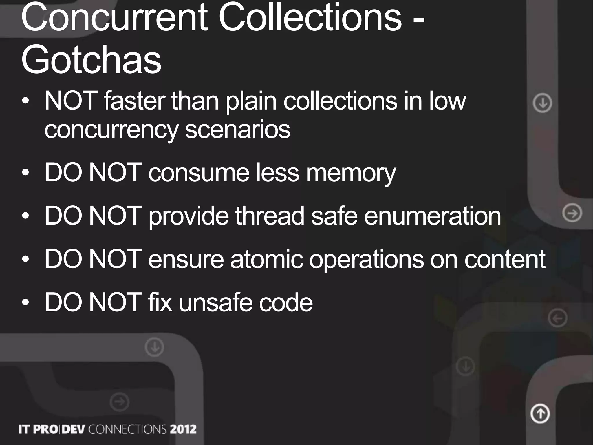 • NOT faster than plain collections in low
concurrency scenarios
• DO NOT consume less memory
• DO NOT provide thread safe enumeration
• DO NOT ensure atomic operations on content
• DO NOT fix unsafe code
Concurrent Collections -
Gotchas
 