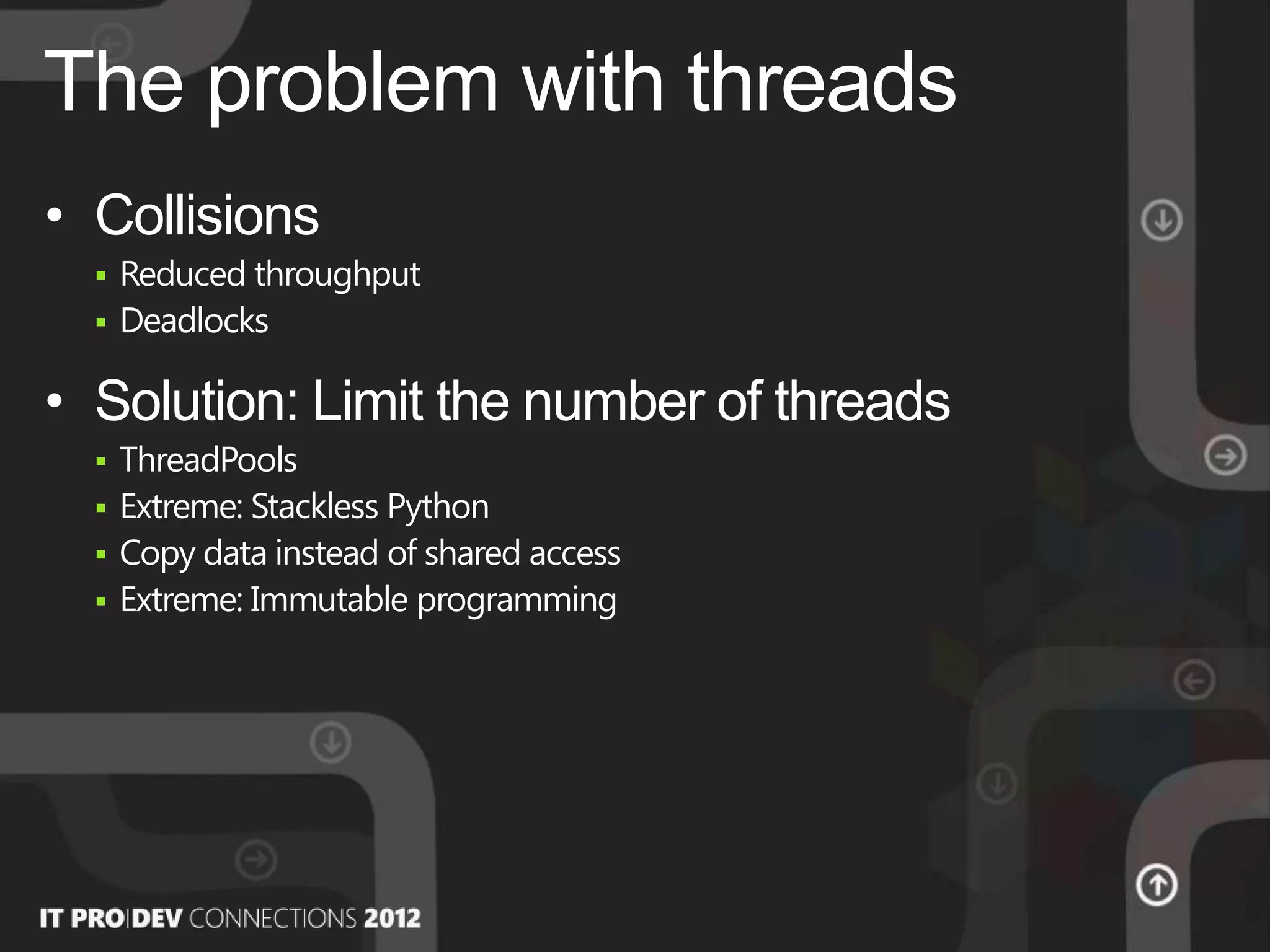 • Collisions
 Reduced throughput
 Deadlocks
• Solution: Limit the number of threads
 ThreadPools
 Extreme: Stackless Python
 Copy data instead of shared access
 Extreme: Immutable programming
The problem with threads
 