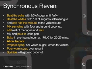 • Beat the yolks with 2/3 of sugar until fluffy
• Beat the whites with 1/3 of sugar to stiff meringue
• and add half the mixture to the yolk mixture.
• Mix semolina with flour and ground coconut ,
• add rest of meringue and mix
• Mix and pour in cake pan
• Bake in pre-heated oven at 170οC for 20-25 mins.
• Allow to cool
• Prepare syrup, boil water, sugar, lemon for 3 mins.
• Pour warm syrup over revani
• Sprinkle with ground coconut.
Synchronous Revani
 