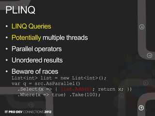 • LINQ Queries
• Potentially multiple threads
• Parallel operators
• Unordered results
• Beware of races
List<int> list = new List<int>();
var q = src.AsParallel()
.Select(x => { list.Add(x); return x; })
.Where(x => true) .Take(100);
PLINQ
 