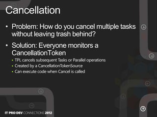 • Problem: How do you cancel multiple tasks
without leaving trash behind?
• Solution: Everyone monitors a
CancellationToken
 TPL cancels subsequent Tasks or Parallel operations
 Created by a CancellationTokenSource
 Can execute code when Cancel is called
Cancellation
 