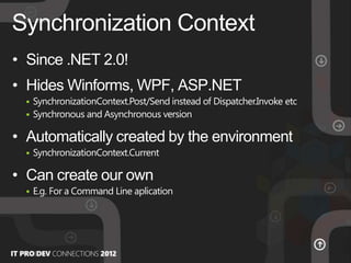 • Since .NET 2.0!
• Hides Winforms, WPF, ASP.NET
 SynchronizationContext.Post/Send instead of Dispatcher.Invoke etc
 Synchronous and Asynchronous version
• Automatically created by the environment
 SynchronizationContext.Current
• Can create our own
 E.g. For a Command Line aplication
Synchronization Context
 
