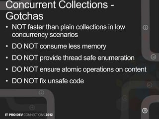 • NOT faster than plain collections in low
concurrency scenarios
• DO NOT consume less memory
• DO NOT provide thread safe enumeration
• DO NOT ensure atomic operations on content
• DO NOT fix unsafe code
Concurrent Collections -
Gotchas
 