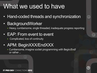 • Hand-coded threads and synchronization
• BackgroundWorker
 Heavy, cumbersome, single threaded, inadequate progress reporting
• EAP: From event to event
 Complicated, loss of continuity
• APM: BeginXXX/EndXXX
 Cumbersome, imagine socket programming with Begin/End!
or rather ...
What we used to have
 