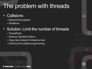 • Collisions
 Reduced throughput
 Deadlocks
• Solution: Limit the number of threads
 ThreadPools
 Extreme: Stackless Python
 Copy data instead of shared access
 Extreme: Immutable programming
The problem with threads
 