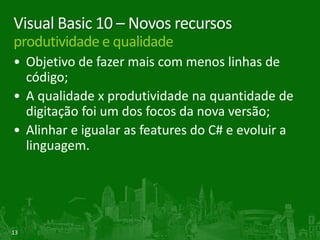 Visual Basic 10 – Novos recursos
produtividade e qualidade
• Objetivo de fazer mais com menos linhas de
  código;
• A qualidade x produtividade na quantidade de
  digitação foi um dos focos da nova versão;
• Alinhar e igualar as features do C# e evoluir a
  linguagem.




13
 