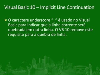Visual Basic 10 – Implicit Line Continuation

     O caractere underscore “_” é usado no Visual
     Basic para indicar que a linha corrente será
     quebrada em outra linha. O VB 10 remove este
     requisito para a quebra de linha.




14
 