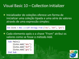 Visual Basic 10 – Collection Initializer

     Inicializador de coleções oferece um forma de
     inicializar uma coleção tipada e uma série de valores
     através de uma expressão simples:


     Cada elemento após o a chave “From” atribui os
     valores como se fosse o método Add.




21
 