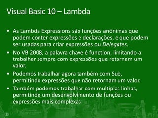 Visual Basic 10 – Lambda

• As Lambda Expressions são funções anônimas que
  podem conter expressões e declarações, e que podem
  ser usadas para criar expressões ou Delegates.
• No VB 2008, a palavra chave é function, limitando a
  trabalhar sempre com expressões que retornam um
  valor.
• Podemos trabalhar agora também com Sub,
  permitindo expressões que não retornam um valor.
• Também podemos trabalhar com multiplas linhas,
  permitindo um desenvolvimento de funções ou
  expressões mais complexas
23
 