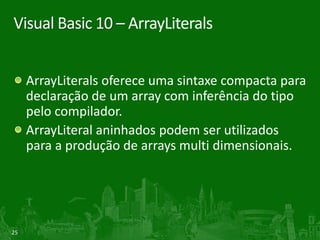 Visual Basic 10 – ArrayLiterals


     ArrayLiterals oferece uma sintaxe compacta para
     declaração de um array com inferência do tipo
     pelo compilador.
     ArrayLiteral aninhados podem ser utilizados
     para a produção de arrays multi dimensionais.




25
 