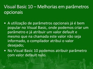 Visual Basic 10 – Melhorias em parâmetros
opcionais

• A utilização de parâmetros opcionais já é bem
  popular no Visual Basic, onde podemos criar um
  parâmetro e já atribuir um valor default e
  mesmo que na chamada este valor não seja
  informado, o compilador atribui o valor
  desejado;
• No Visual Basic 10 podemos atribuir parâmetro
  com valor default nulo.

27
 