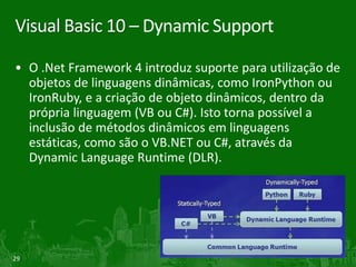 Visual Basic 10 – Dynamic Support

• O .Net Framework 4 introduz suporte para utilização de
  objetos de linguagens dinâmicas, como IronPython ou
  IronRuby, e a criação de objeto dinâmicos, dentro da
  própria linguagem (VB ou C#). Isto torna possível a
  inclusão de métodos dinâmicos em linguagens
  estáticas, como são o VB.NET ou C#, através da
  Dynamic Language Runtime (DLR).




29
 