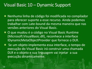 Visual Basic 10 – Dynamic Support

     Nenhuma linha de código foi modificada no compilador
     para oferecer suporte a esse recurso. Ainda podemos
     trabalhar com Late-bound da mesma maneira que nas
     versões anteriores do Visual Basic.
     O que mudou é o código no Visual Basic Runtime
     (Microsoft.VisualBasic.dll), reconhece a interface
     IDynamicMetaObjectProvider que fornece o DLR.
      Se um objeto implementa essa interface, o tempo de
     execução do Visual Basic irá construir uma chamada
     DLR e o objeto e sua linguagem vai injetar a sua
     execução dinamicamente.

30
 